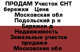 ПРОДАМ Участок СНТ бережки › Цена ­ 1 200 000 - Московская обл., Подольский р-н, Бережки д. Недвижимость » Земельные участки продажа   . Московская обл.